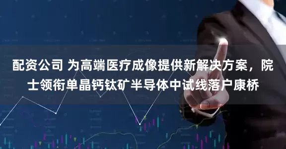 配资公司 为高端医疗成像提供新解决方案，院士领衔单晶钙钛矿半导体中试线落户康桥