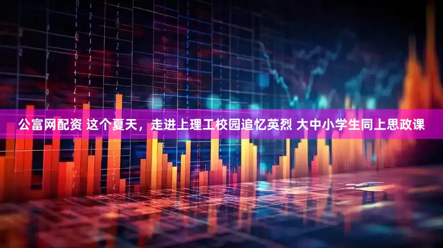 公富网配资 这个夏天，走进上理工校园追忆英烈 大中小学生同上思政课
