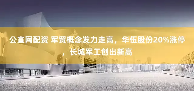 公宣网配资 军贸概念发力走高，华伍股份20%涨停，长城军工创出新高