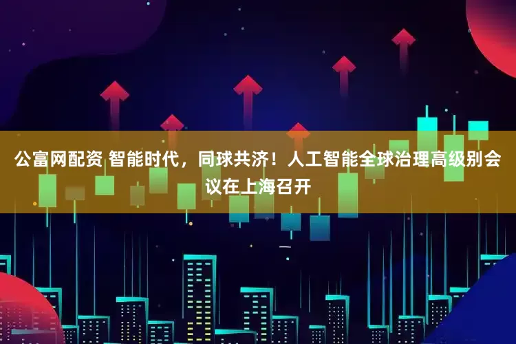 公富网配资 智能时代，同球共济！人工智能全球治理高级别会议在上海召开