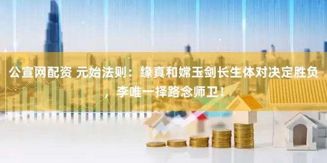 公宣网配资 元始法则：缘真和嫦玉剑长生体对决定胜负，李唯一择路念师卫！
