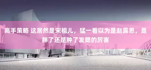 高手策略 这居然是宋祖儿，猛一看以为是赵露思，是胖了还是肿了发腮的厉害