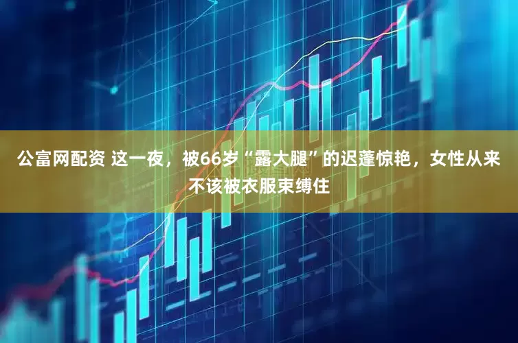 公富网配资 这一夜，被66岁“露大腿”的迟蓬惊艳，女性从来不该被衣服束缚住