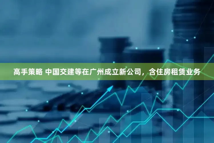 高手策略 中国交建等在广州成立新公司，含住房租赁业务
