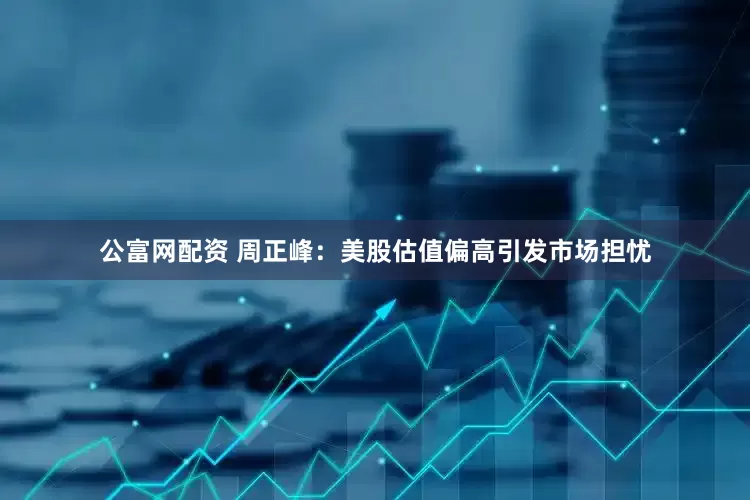公富网配资 周正峰：美股估值偏高引发市场担忧